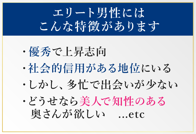 エリート男性にはこんな特徴があります「優秀で上昇志向」「社会的信用がある地位にいる」「しかし、多忙で出会いが少ない」「どうせなら美人で知性のある奥さんが欲しい　…etc」