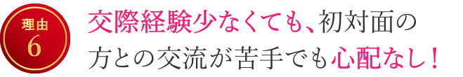 【理由6】交際経験少なくても、初対面の方との交流が苦手でも心配なし！